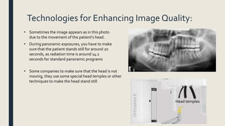 Technologies for Enhancing Image Quality:
• Sometimes the image appears as in this photo
due to the movement of the patient’s head.
• During panoramic exposures, you have to make
sure that the patient stands still for around 20
seconds, as radiation time is around 14.1
seconds for standard panoramic programs
• Some companies to make sure that the head is not
moving, they use some special head temples or other
techniques to make the head stand still
Head temples
 