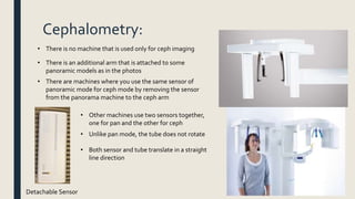 Cephalometry:
• There is no machine that is used only for ceph imaging
• There is an additional arm that is attached to some
panoramic models as in the photos
• There are machines where you use the same sensor of
panoramic mode for ceph mode by removing the sensor
from the panorama machine to the ceph arm
Detachable Sensor
• Other machines use two sensors together,
one for pan and the other for ceph
• Unlike pan mode, the tube does not rotate
• Both sensor and tube translate in a straight
line direction
 