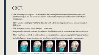 CBCT:
• The advantage of usingCBCT is that even if the patient position was somehow not correct, you
can then readjust the jaw line of the patient on the software then the software reconstructs the
image again
• CBCT usually uses Digital Flat Panel Detector with a-Si technology (amorphous silicon) instead of
CCD ones
• The 3D image construction is always 1:1 image size
• Image quality depends on voxel size where it should be as small as possible (Voxel is the pixel cube)
• Many machines as 2D/3D hybrid machines so no need to buy a panorama and CBCT each one alone
• As field of view is raised, the voxel size gets higher, and therefore image quality lowers down
 