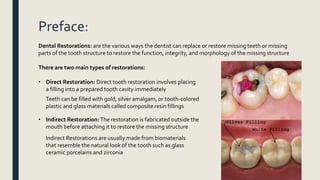 Preface:
Dental Restorations: are the various ways the dentist can replace or restore missing teeth or missing
parts of the tooth structure to restore the function, integrity, and morphology of the missing structure
There are two main types of restorations:
• Direct Restoration: Direct tooth restoration involves placing
a filling into a prepared tooth cavity immediately
Teeth can be filled with gold, silver amalgam, or tooth-colored
plastic and glass materials called composite resin fillings
• Indirect Restoration:The restoration is fabricated outside the
mouth before attaching it to restore the missing structure
Indirect Restorations are usually made from biomaterials
that resemble the natural look of the tooth such as glass
ceramic porcelains and zirconia
 