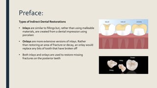 Preface:
Types of Indirect Dental Restorations
• Inlays are similar to fillings but, rather than using malleable
materials, are created from a dental impression using
porcelain
• Onlays are more extensive versions of inlays. Rather
than restoring an area of fracture or decay, an onlay would
replace any bits of tooth that have broken off
• Both inlays and onlays are used to restore missing
fractures on the posterior teeth
 