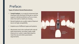 Preface:
Types of Indirect Dental Restorations:
• Dental implant: is a surgical component that
interfaces with the bone of the jaw or skull to
support a dental prosthesis such as a crown,
when the tooth or teeth are missing
• Dental Implants are usually made of titanium
due to its high compatibility
• Abutments (not to be confused with natural
teeth abutments), are either ready made
(titanium) or custom made (fabricated to
meet the size and other parameters
requirements
• Implants are of different types and systems
 
