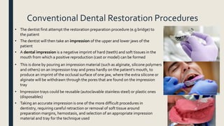 Conventional Dental Restoration Procedures
• The dentist first attempt the restoration preparation procedure (e.g bridge) to
the patient
• The dentist will then take an impression of the upper and lower jaws of the
patient
• A dental impression is a negative imprint of hard (teeth) and soft tissues in the
mouth from which a positive reproduction (cast or model) can be formed
• This is done by pouring an impression material (such as alginate, silicone polymers
and others) on an impression tray and press hardly on the patient’s mouth, to
produce an imprint of the occlusal surface of one jaw, where the extra silicone or
alginate will be withdrawn through the pores that are found on the impression
tray
• Impression trays could be reusable (autoclavable stainless steel) or plastic ones
(disposables)
• Taking an accurate impression is one of the more difficult procedures in
dentistry, requiring careful retraction or removal of soft tissue around
preparation margins, hemostasis, and selection of an appropriate impression
material and tray for the technique used
 