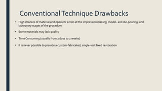 ConventionalTechnique Drawbacks
• High chances of material and operator errors at the impression making, model- and die-pouring, and
laboratory stages of the procedure
• Some materials may lack quality
• Time Consuming (usually from 2 days to 2 weeks)
• It is never possible to provide a custom-fabricated, single-visit fixed restoration
 
