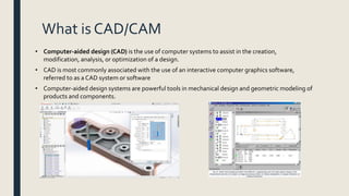 What is CAD/CAM
• Computer-aided design (CAD) is the use of computer systems to assist in the creation,
modification, analysis, or optimization of a design.
• CAD is most commonly associated with the use of an interactive computer graphics software,
referred to as a CAD system or software
• Computer-aided design systems are powerful tools in mechanical design and geometric modeling of
products and components.
 