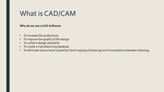 What is CAD/CAM
• To increase the productivity
• To improve the quality of the design
• To uniform design standards
• To create a manufacturing database
• To eliminate inaccuracies caused by hand-copying of drawings and inconsistency between drawings
Why do we use a CAD Software
 