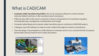 What is CAD/CAM
• Computer-aided manufacturing (CAM) is the use of computer software to control machine
tools and related machinery in the manufacturing of work pieces
• CAM may also refer to the use of a computer to assist in all operations of a manufacturing plant,
including planning, management, transportation and storage
• Computer-aided design and computer-aided manufacturing are combined as CAD/CAM systems
• A designer uses CAD software to make an exact model of the object he wants to manufacture
• Then the design is downloaded to a CAM software or hardware which in turn controls the CNC (Computer
Numerically Control) machine which makes the product
 