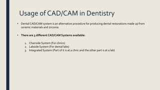 Usage of CAD/CAM in Dentistry
• Dental CAD/CAM system is an alternative procedure for producing dental restorations made up from
ceramic materials and zirconia
• There are 3 different CAD/CAM Systems available:
1. Chairside System (For clinics)
2. Labside System (For dental labs)
3. Integrated System (Part of it is at a clinic and the other part is at a lab)
 