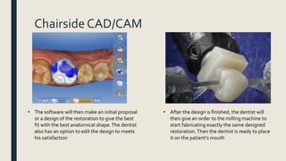 Chairside CAD/CAM
• The software will then make an initial proposal
or a design of the restoration to give the best
fit with the best anatomical shape.The dentist
also has an option to edit the design to meets
his satisfaction
• After the design is finished, the dentist will
then give an order to the milling machine to
start fabricating exactly the same designed
restoration.Then the dentist is ready to place
it on the patient’s mouth
 