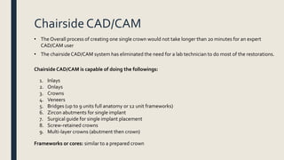 Chairside CAD/CAM
• The Overall process of creating one single crown would not take longer than 20 minutes for an expert
CAD/CAM user
• The chairside CAD/CAM system has eliminated the need for a lab technician to do most of the restorations.
Chairside CAD/CAM is capable of doing the followings:
1. Inlays
2. Onlays
3. Crowns
4. Veneers
5. Bridges (up to 9 units full anatomy or 12 unit frameworks)
6. Zircon abutments for single implant
7. Surgical guide for single implant placement
8. Screw-retained crowns
9. Multi-layer crowns (abutment then crown)
Frameworks or cores: similar to a prepared crown
 