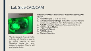 Lab Side CAD/CAM
• After the design is finished, the lab
technician will then give an order to
the milling machine to start
fabricating exactly the same
designed restoration. Then he will
send it to the dentist
Labside CAD/CAM can do extra tasks that a chairside CAD/CAM
couldn’t
1. Full arch bridges: 14 or 16 unit bridge
2. Multi abutments for a bridge: Bridges that has more than one
implant placed, and needs more than one zircon abutments
3. Partial Frameworks Prosthesis: Removable restorations
4. Night Guards and Splints
5. Multi surgical guides
6. PMMA Dentures
7. Titanium Abutments
 