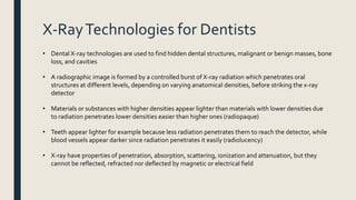 X-RayTechnologies for Dentists
• Dental X-ray technologies are used to find hidden dental structures, malignant or benign masses, bone
loss, and cavities
• A radiographic image is formed by a controlled burst of X-ray radiation which penetrates oral
structures at different levels, depending on varying anatomical densities, before striking the x-ray
detector
• Materials or substances with higher densities appear lighter than materials with lower densities due
to radiation penetrates lower densities easier than higher ones (radiopaque)
• Teeth appear lighter for example because less radiation penetrates them to reach the detector, while
blood vessels appear darker since radiation penetrates it easily (radiolucency)
• X-ray have properties of penetration, absorption, scattering, ionization and attenuation, but they
cannot be reflected, refracted nor deflected by magnetic or electrical field
 