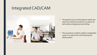 Integrated CAD/CAM
• The dentist may scan the patient’s teeth and
send it by internet connection to a lab so he
will continue designing it and milling
• This procedure could be used for complicated
cases or to reduce the cost of buying the
whole system
 