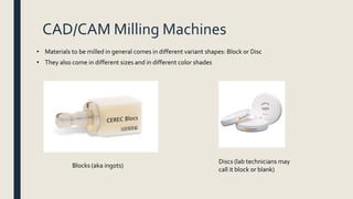 CAD/CAM Milling Machines
• Materials to be milled in general comes in different variant shapes: Block or Disc
• They also come in different sizes and in different color shades
Blocks (aka ingots)
Discs (lab technicians may
call it block or blank)
 