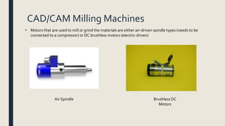 CAD/CAM Milling Machines
• Motors that are used to mill or grind the materials are either air-driven spindle types (needs to be
connected to a compressor) or DC brushless motors (electric-driven)
Air Spindle Brushless DC
Motors
 