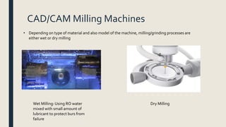 CAD/CAM Milling Machines
• Depending on type of material and also model of the machine, milling/grinding processes are
either wet or dry milling
Wet Milling: Using RO water
mixed with small amount of
lubricant to protect burs from
failure
Dry Milling
 