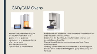 CAD/CAM Ovens
At some cases, the dentist may put
the resultant restoration on a
glazing oven to give extra
translucency or to give extra glazing
effect on the teeth
Also the oven is used for
crystallization of some materials
Materials that are made from Zircon needs to be sintered inside the
sinter tray of the sintering furnace
Zircon when it is dry milled, the resultant size is enlarged and
seems to be powdered like.
The machine will raise the temperate to around 1500 C to do
sintering process.
Sintering: Process where zircon reaches near to its melting point,
then the zircon particles shrink together, giving translucency and
hardness
 