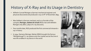 History of X-Ray and its Usage in Dentistry
• Wilhelm Conrad Röntgen a German mechanical engineer and
physicist discovered and produced x-ray on 8th of November 1895
• Max Gebbert a German mechanic and a co-founder of the
company Reiniger, Gebbert & Schall (RGS) met withWilhelm
Röntgen only after 3 days of x-ray discovery
• Few months later, RGS produced the first commercial intraoral x-
ray in history
• In 1934, Siemens-Reiniger-Werke (SRW) brought the famous
"Röntgenkugel" X- ray sphere onto the market and at the time it
was the smallest X-ray device in the world
 
