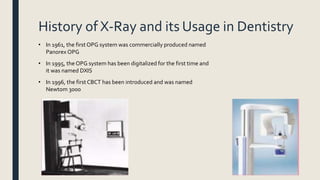History of X-Ray and its Usage in Dentistry
• In 1961, the first OPG system was commercially produced named
Panorex OPG
• In 1995, the OPG system has been digitalized for the first time and
it was named DXIS
• In 1996, the first CBCT has been introduced and was named
Newtom 3000
 
