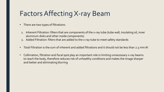 Factors Affecting X-ray Beam
• There are two types of filtrations:
1. Inherent Filtration: filters that are components of the x-ray tube (tube wall, insulating oil, inner
aluminum disks and other inside components)
2. Added Filtration: filters that are added to the x-ray tube to meet safety standards
• Total Filtration is the sum of inherent and added filtrations and it should not be less than 2.5 mmAl
• Collimation, filtration and focal spot play an important role in limiting unnecessary x-ray beams
to reach the body, therefore reduces risk of unhealthy conditions and makes the image sharper
and better and eliminating blurring
 