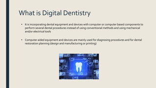 What is Digital Dentistry
• It is incorporating dental equipment and devices with computer or computer based components to
perform several dental procedures instead of using conventional methods and using mechanical
and/or electrical tools
• Computer aided equipment and devices are mainly used for diagnosing procedures and for dental
restoration planning (design and manufacturing or printing)
 