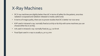 X-Ray Machines
• DC X-ray machines are slightly better than AC in terms of safety for the patient, since less
radiation is exposed and radiation released is mostly useful ones
• In terms of image quality, there are no proven studies that DC is better nor vice versa
• KVP used in intraoral x-ray: normally fixed at 70 kVp or 60 kVp with some machines you can
choose either 60 or 70 kVp.
• mA used in intraoral x-ray: normally fixed at 3.5, 7 or 8 mA
• Focal Spot used in x-rays is usually 0.4 or 0.5 mm
 