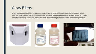 X-ray Films
• When using traditional film, X-rays interact with a layer on the film called the film emulsion, which
contains silver halide crystals that absorb the radiation.The crystals produce a latent image of a tooth
and its surrounding structures, which becomes a visible image once the film is chemically processed.
 