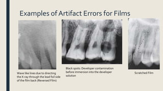 Examples of Artifact Errors for Films
Wave like lines due to directing
the X-ray through the lead foil side
of the film back (Reversed Film)
Black spots: Developer contamination
before immersion into the developer
solution
Scratched Film
 