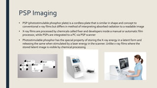 PSP Imaging
• PSP (photostimulable phosphor plate) is a cordless plate that is similar in shape and concept to
conventional x-ray films but differs in method of interpreting absorbed radiation to a readable image
• X-ray films are processed by chemicals called fixer and developers inside a manual or automatic film
processor, while PSPs are integrated to a PC via PSP scanner
• Photostimulable phosphor has the special property of storing the X-ray energy in a latent form and
releasing the same when stimulated by a laser energy in the scanner. Unlike x-ray films where the
stored latent image is visible by chemical processing
 