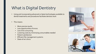 What is Digital Dentistry
• Using and incorporating advanced or latest technologies available to
dental treatments and procedures facilitate dentists work
• This means:
• More precise results
• Less opportunities of errors
• Less time consuming
• Lowering costs by minimizing consumables needed
• Patient satisfaction
• Efficient file management systems
• State of art clinics
 