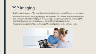 PSP Imaging
• Displaying an image on a PC is much better than displaying it on printed films on an x-ray viewer
• You can manipulate the image, by changing the brightness and contrast, and you can do several
post enhancements on the image such as changing the sharpness, smoothness, inverting B/W,
colorize and even do some extra advanced filters so the image appears better
• You can also save patients’ data and manage files for all patients on the software easily
 