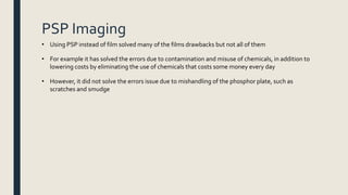 PSP Imaging
• Using PSP instead of film solved many of the films drawbacks but not all of them
• For example it has solved the errors due to contamination and misuse of chemicals, in addition to
lowering costs by eliminating the use of chemicals that costs some money every day
• However, it did not solve the errors issue due to mishandling of the phosphor plate, such as
scratches and smudge
 