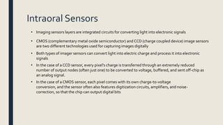 Intraoral Sensors
• CMOS (complementary metal oxide semiconductor) and CCD (charge coupled device) image sensors
are two different technologies used for capturing images digitally
• Both types of imager sensors can convert light into electric charge and process it into electronic
signals
• Imaging sensors layers are integrated circuits for converting light into electronic signals
• In the case of a CCD sensor, every pixel’s charge is transferred through an extremely reduced
number of output nodes (often just one) to be converted to voltage, buffered, and sent off-chip as
an analog signal.
• In the case of a CMOS sensor, each pixel comes with its own charge-to-voltage
conversion, and the sensor often also features digitization circuits, amplifiers, and noise-
correction, so that the chip can output digital bits
 