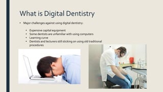 What is Digital Dentistry
• Major challenges against using digital dentistry:
• Expensive capital equipment
• Some dentists are unfamiliar with using computers
• Learning curve
• Dentists and lecturers still sticking on using old traditional
procedures
 