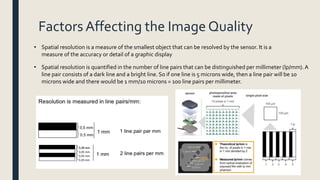 Factors Affecting the Image Quality
• Spatial resolution is quantified in the number of line pairs that can be distinguished per millimeter (lp/mm).A
line pair consists of a dark line and a bright line. So if one line is 5 microns wide, then a line pair will be 10
microns wide and there would be 1 mm/10 microns = 100 line pairs per millimeter.
• Spatial resolution is a measure of the smallest object that can be resolved by the sensor. It is a
measure of the accuracy or detail of a graphic display
 