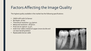 Factors Affecting the Image Quality
• CMOS-APS with CsI Sensor
• Bit Depth: 16 bits
• Theoretical resolution: 33.3 lp/mm
• Measured resolution: 28 lp/mm
• Pixel size at capture: 15 μm
• Gold inner cables instead of copper (more ductile and
can bear bending better)
• Replaceable Sensor cable
The highest quality available in the market has the following specifications:
 