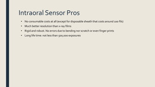 Intraoral Sensor Pros
• No consumable costs at all (except for disposable sheath that costs around 100 fils)
• Much better resolution than x-ray films
• Rigid and robust. No errors due to bending nor scratch or even finger prints
• Long life time: not less than 500,000 exposures
 