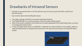 Drawbacks of Intraoral Sensors
• Typically more expensive than x-ray films (Sensor may cost 2000 to 4500 JDs while x-ray films are
less than 80 JDs)
• Care must be taken when handling the sensor:
1. The cable could get cutoff due to excessive bending and kinking
2. The STRAIN RELIEF is a critical component, where the cable could be broken
3. Most of the sensors available in the market are not cable replaceable (if the cable breaks down, you have
to exchange the whole sensor)
4. In case of models where sensor is a USB built-in cable (the one where interface is not needed), cable can
easily be defected due to computer port issues and in this case you have to pay to exchange the whole
system
 