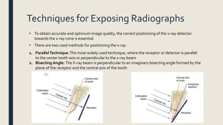 Techniques for Exposing Radiographs
• To obtain accurate and optimum image quality, the correct positioning of the x-ray detector
towards the x-ray cone is essential
• There are two used methods for positioning the x-ray
1. ParallelTechnique:The most widely used technique, where the receptor or detector is parallel
to the center tooth axis or perpendicular to the x-ray beam
2. Bisecting Angle: The X-ray beam is perpendicular to an imaginary bisecting angle formed by the
plane of the receptor and the central axis of the tooth
 