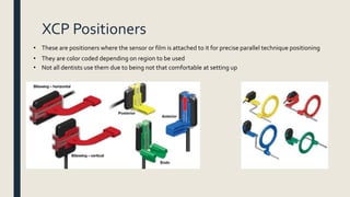 XCP Positioners
• These are positioners where the sensor or film is attached to it for precise parallel technique positioning
• They are color coded depending on region to be used
• Not all dentists use them due to being not that comfortable at setting up
 