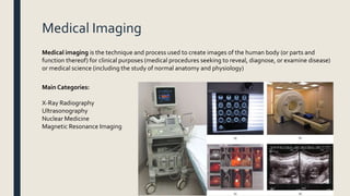 Medical Imaging
Medical imaging is the technique and process used to create images of the human body (or parts and
function thereof) for clinical purposes (medical procedures seeking to reveal, diagnose, or examine disease)
or medical science (including the study of normal anatomy and physiology)
Main Categories:
X-Ray Radiography
Ultrasonography
Nuclear Medicine
Magnetic Resonance Imaging
 