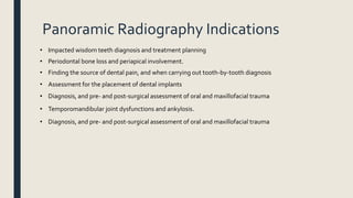 Panoramic Radiography Indications
• Impacted wisdom teeth diagnosis and treatment planning
• Periodontal bone loss and periapical involvement.
• Finding the source of dental pain, and when carrying out tooth-by-tooth diagnosis
• Assessment for the placement of dental implants
• Diagnosis, and pre- and post-surgical assessment of oral and maxillofacial trauma
• Temporomandibular joint dysfunctions and ankylosis.
• Diagnosis, and pre- and post-surgical assessment of oral and maxillofacial trauma
 