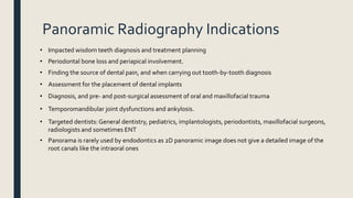 Panoramic Radiography Indications
• Impacted wisdom teeth diagnosis and treatment planning
• Periodontal bone loss and periapical involvement.
• Finding the source of dental pain, and when carrying out tooth-by-tooth diagnosis
• Assessment for the placement of dental implants
• Diagnosis, and pre- and post-surgical assessment of oral and maxillofacial trauma
• Temporomandibular joint dysfunctions and ankylosis.
• Targeted dentists: General dentistry, pediatrics, implantologists, periodontists, maxillofacial surgeons,
radiologists and sometimes ENT
• Panorama is rarely used by endodontics as 2D panoramic image does not give a detailed image of the
root canals like the intraoral ones
 
