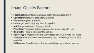 Image Quality Factors:
• Focal Spot: lower focal spots give better sharpness (0.5mm)
• Collimation: Reduces secondary radiation
• Filtration: Again 2.5 mm Al
• kV: Range used is typically from 60 – 90 kV
• mA: Range available is from 3 – 16 mA
• Pixel Size: The best machine available has a pixel size of 27 um
• Bit Depth: There is no higher than 16 bit
• SensorType: Most sensors are CCD instead of CMOS due to less noise
interreference and lower manufacturing costs. However, CMOS is also
available
• Calibration: Do calibration of sensor and diaphragm where necessary
 