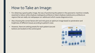 How toTake an Image:
• For obtaining a good quality image, the way of positioning the patient in the panoramic machine is totally
essential to reduce white shadows (radiopacity artifacts) or black shadows (radiolucency artifacts) on
regions that are really not radiopaque nor radiolucent which causes diagnosis errors
• Also choosing the correct factors (kV and mA) gives an optimum image based on penetration and
brightness of different tissues according to patient’s sizes
• However, there are setting presets for each patient size and
buttons are located on the control panel
 