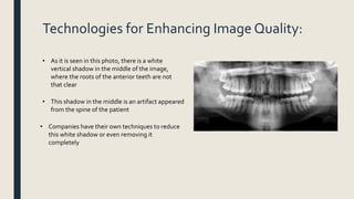 Technologies for Enhancing Image Quality:
• As it is seen in this photo, there is a white
vertical shadow in the middle of the image,
where the roots of the anterior teeth are not
that clear
• This shadow in the middle is an artifact appeared
from the spine of the patient
• Companies have their own techniques to reduce
this white shadow or even removing it
completely
 