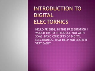 HELLO FRIENDS, IN THIS PRESENTATION I
WOULD TRY TO INTRODUCE YOU WITH
SOME BASIC CONCEPTS OF DIGITAL
ELECTRONICS, THAT HELP YOU LEARN IT
VERY EASILY..
 