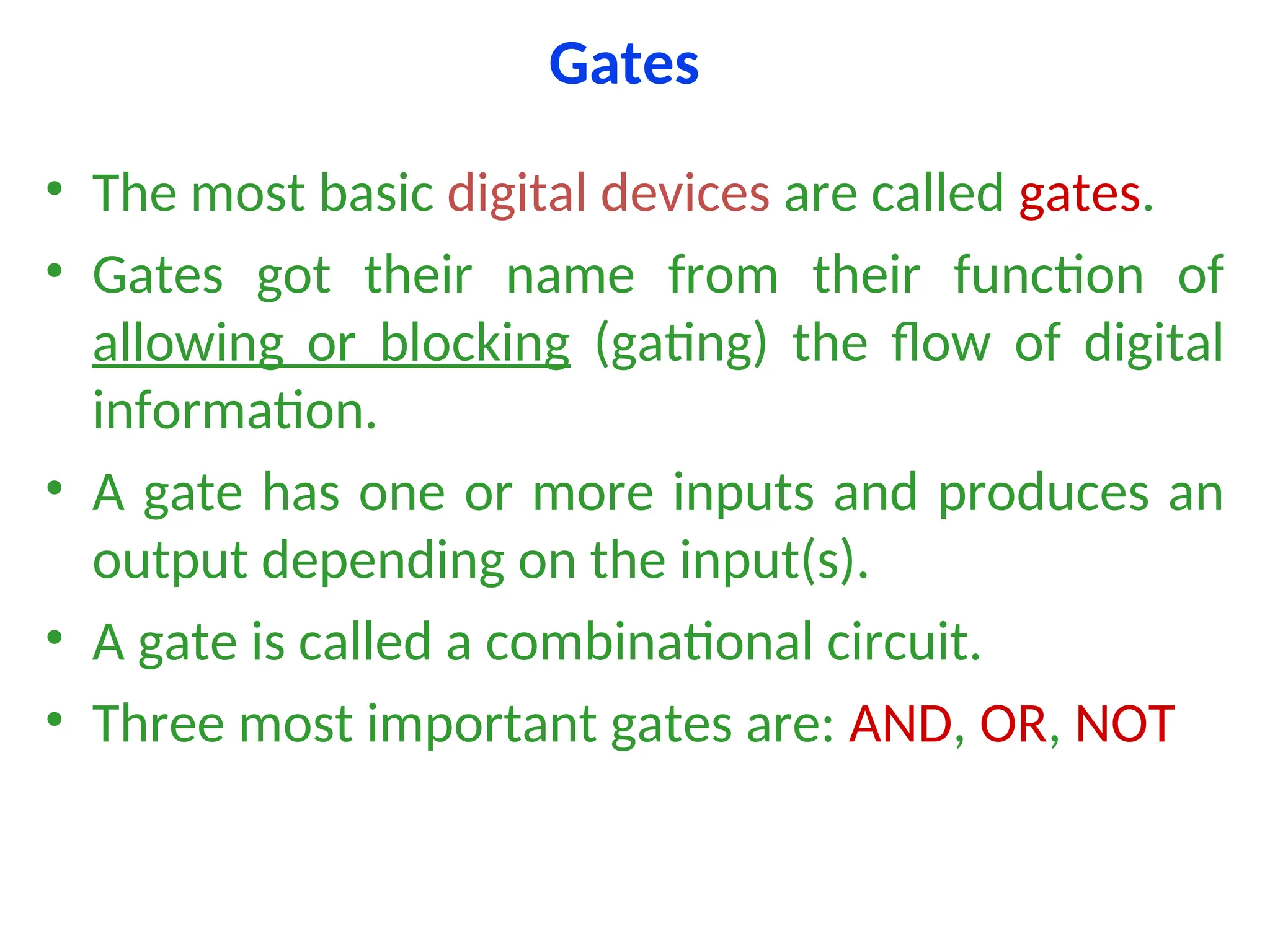 Gates
• The most basic digital devices are called gates.
• Gates got their name from their function of
allowing or blocking (gating) the flow of digital
information.
• A gate has one or more inputs and produces an
output depending on the input(s).
• A gate is called a combinational circuit.
• Three most important gates are: AND, OR, NOT
 