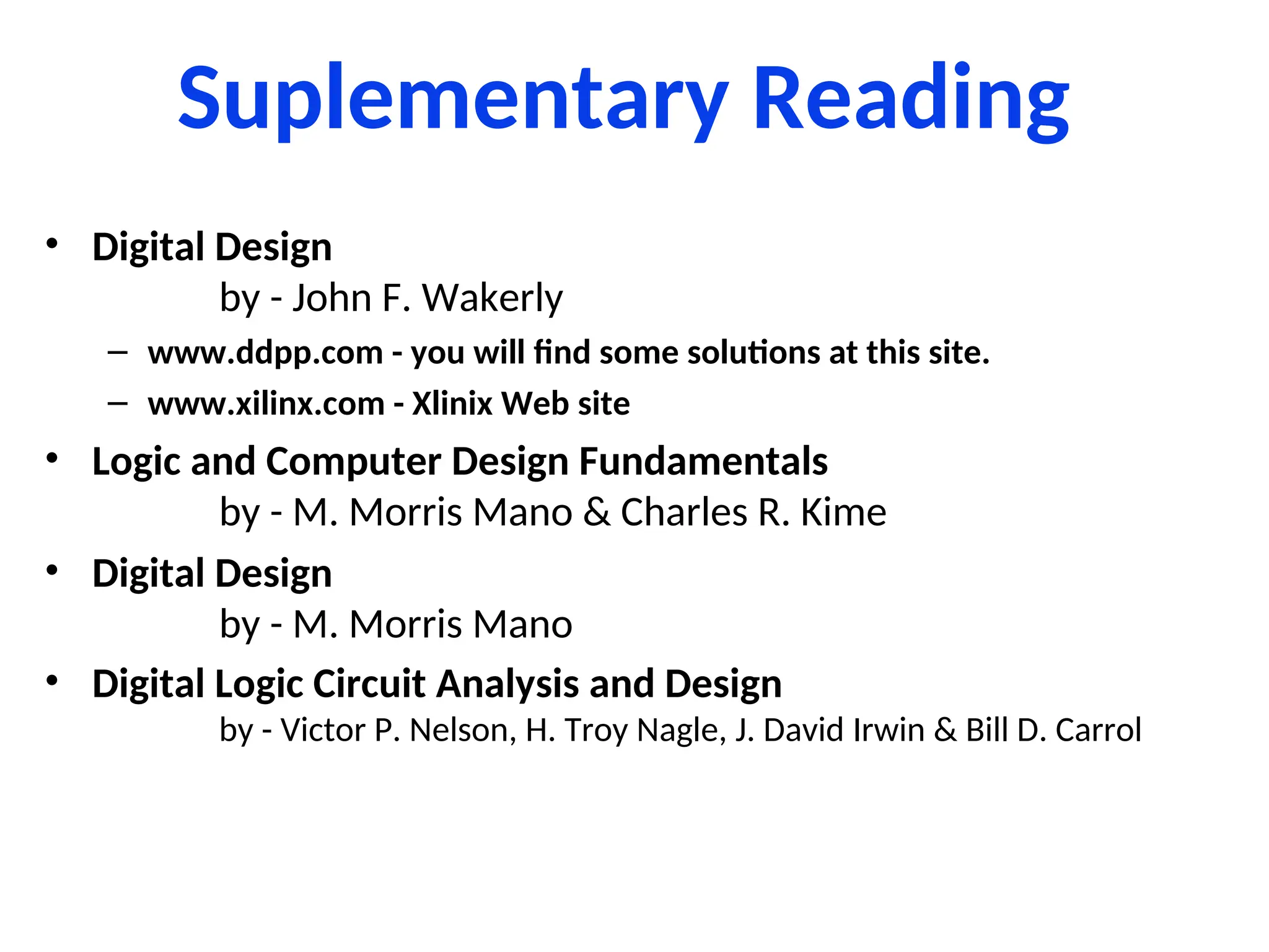 Suplementary Reading
• Digital Design
by - John F. Wakerly
– www.ddpp.com - you will find some solutions at this site.
– www.xilinx.com - Xlinix Web site
• Logic and Computer Design Fundamentals
by - M. Morris Mano & Charles R. Kime
• Digital Design
by - M. Morris Mano
• Digital Logic Circuit Analysis and Design
by - Victor P. Nelson, H. Troy Nagle, J. David Irwin & Bill D. Carrol
 