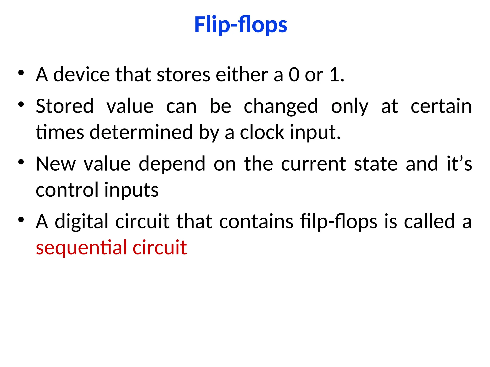 Flip-flops
• A device that stores either a 0 or 1.
• Stored value can be changed only at certain
times determined by a clock input.
• New value depend on the current state and it’s
control inputs
• A digital circuit that contains filp-flops is called a
sequential circuit
 